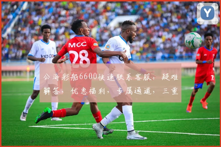 公海彩船6600快速联系客服，疑难解答，优惠福利，专属通道，三重惊喜，不容错过