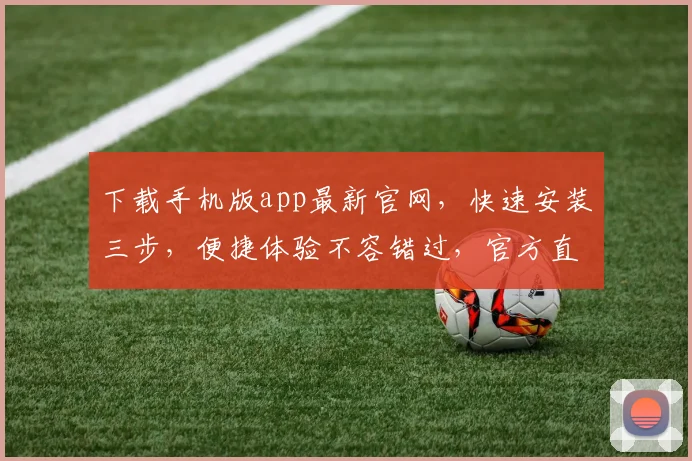 下载手机版app最新官网，快速安装三步，便捷体验不容错过，官方直链确保安全稳定
