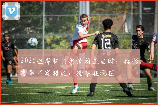 2026世界杯门票抢购正当时，精彩赛事不容错过，抢票就现在