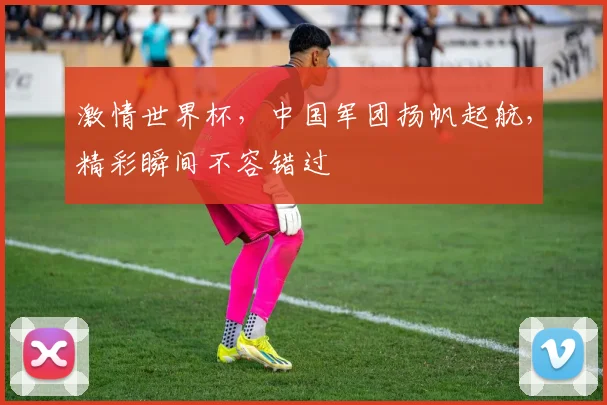 激情世界杯，中国军团扬帆起航，精彩瞬间不容错过
