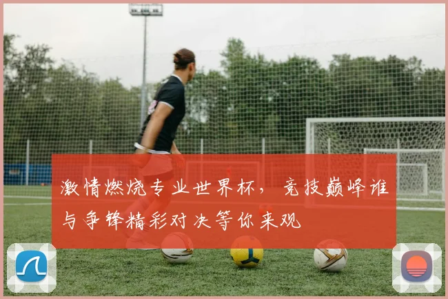 激情燃烧专业世界杯，竞技巅峰谁与争锋精彩对决等你来观
