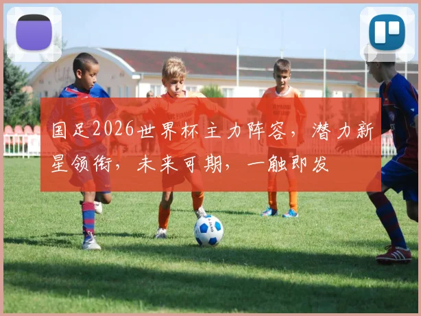 国足2026世界杯主力阵容，潜力新星领衔，未来可期，一触即发