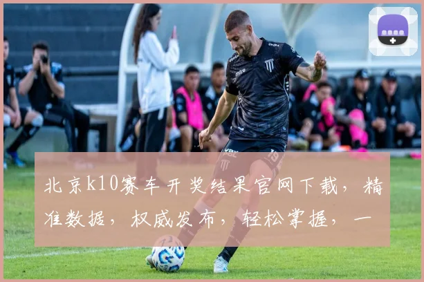 北京k10赛车开奖结果官网下载，精准数据，权威发布，轻松掌握，一网打尽