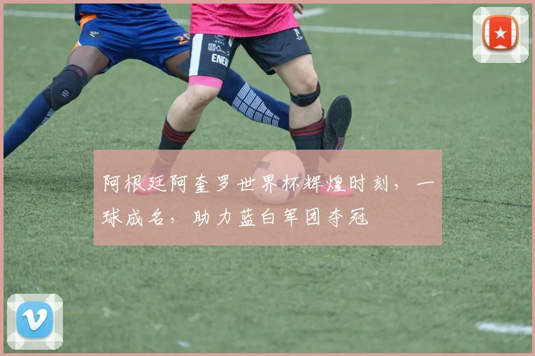 阿根廷阿奎罗世界杯辉煌时刻，一球成名，助力蓝白军团夺冠