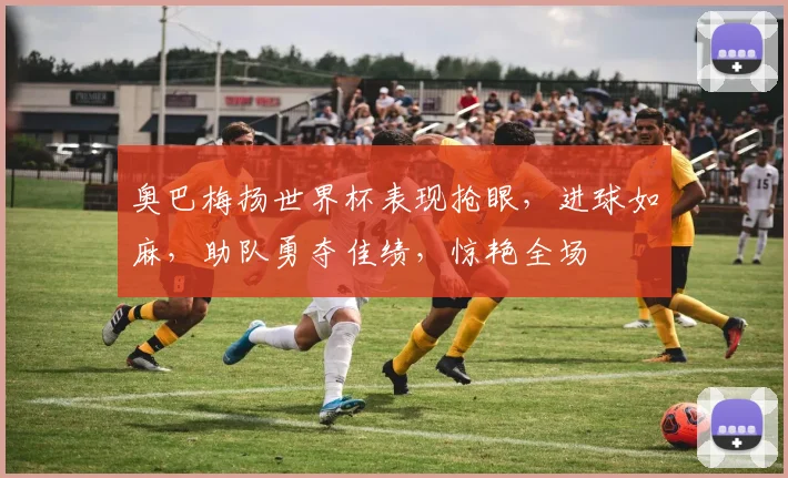 奥巴梅扬世界杯表现抢眼，进球如麻，助队勇夺佳绩，惊艳全场