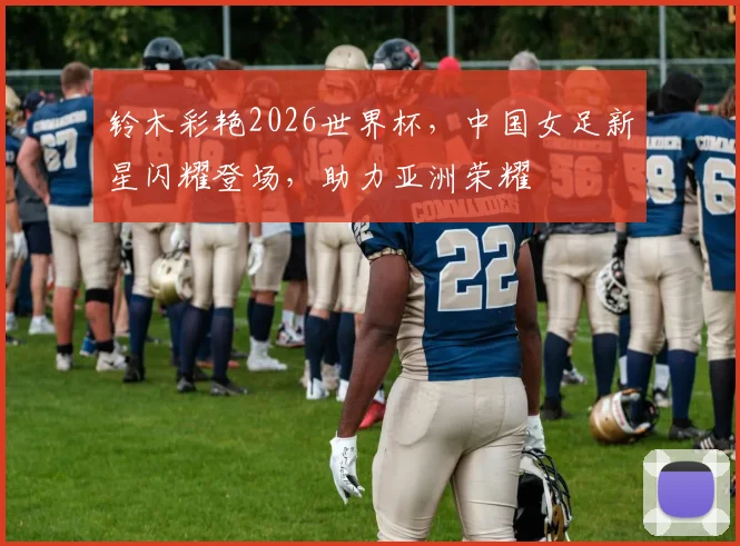 铃木彩艳2026世界杯，中国女足新星闪耀登场，助力亚洲荣耀